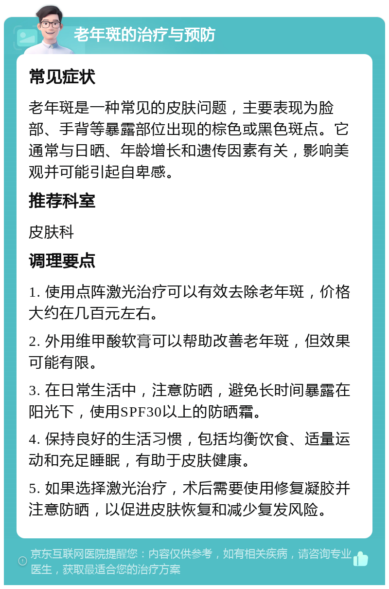 老年斑的治疗与预防 常见症状 老年斑是一种常见的皮肤问题，主要表现为脸部、手背等暴露部位出现的棕色或黑色斑点。它通常与日晒、年龄增长和遗传因素有关，影响美观并可能引起自卑感。 推荐科室 皮肤科 调理要点 1. 使用点阵激光治疗可以有效去除老年斑，价格大约在几百元左右。 2. 外用维甲酸软膏可以帮助改善老年斑，但效果可能有限。 3. 在日常生活中，注意防晒，避免长时间暴露在阳光下，使用SPF30以上的防晒霜。 4. 保持良好的生活习惯，包括均衡饮食、适量运动和充足睡眠，有助于皮肤健康。 5. 如果选择激光治疗，术后需要使用修复凝胶并注意防晒，以促进皮肤恢复和减少复发风险。