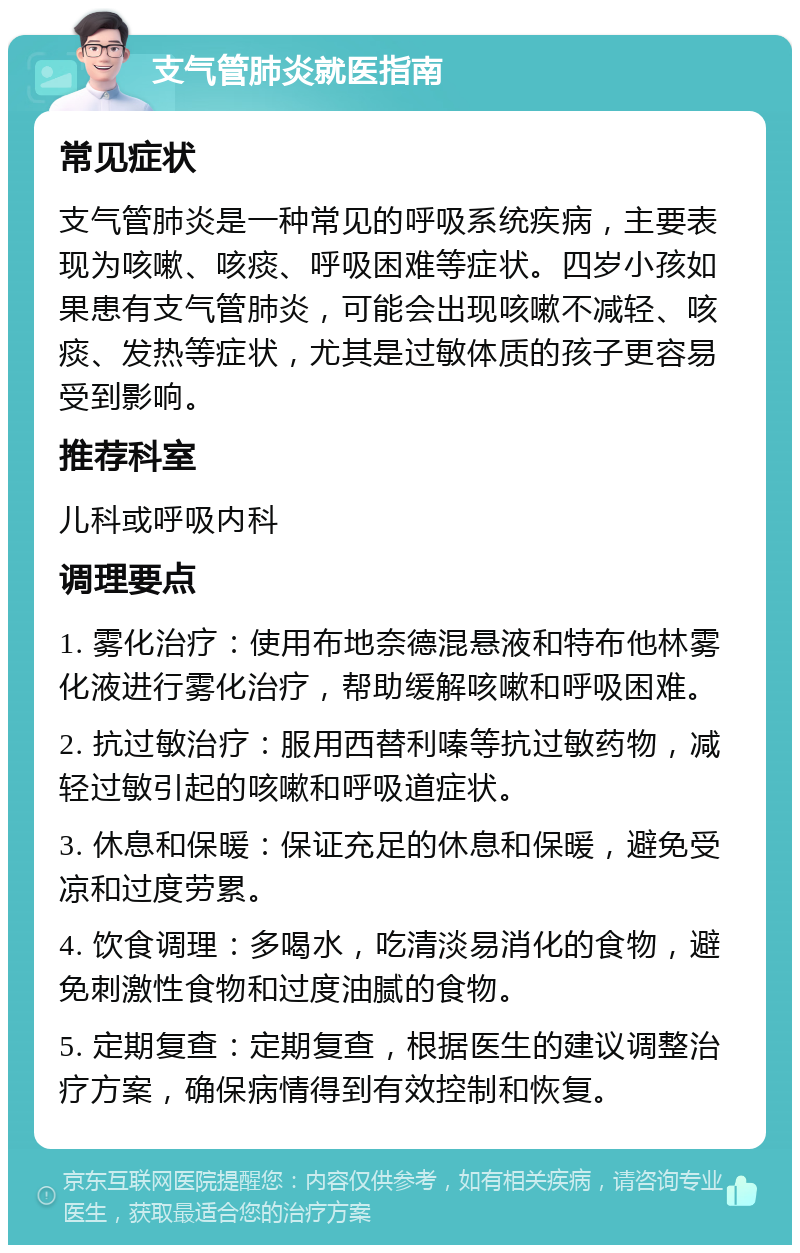 支气管肺炎就医指南 常见症状 支气管肺炎是一种常见的呼吸系统疾病，主要表现为咳嗽、咳痰、呼吸困难等症状。四岁小孩如果患有支气管肺炎，可能会出现咳嗽不减轻、咳痰、发热等症状，尤其是过敏体质的孩子更容易受到影响。 推荐科室 儿科或呼吸内科 调理要点 1. 雾化治疗：使用布地奈德混悬液和特布他林雾化液进行雾化治疗，帮助缓解咳嗽和呼吸困难。 2. 抗过敏治疗：服用西替利嗪等抗过敏药物，减轻过敏引起的咳嗽和呼吸道症状。 3. 休息和保暖：保证充足的休息和保暖，避免受凉和过度劳累。 4. 饮食调理：多喝水，吃清淡易消化的食物，避免刺激性食物和过度油腻的食物。 5. 定期复查：定期复查，根据医生的建议调整治疗方案，确保病情得到有效控制和恢复。