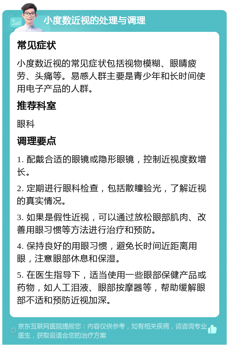 小度数近视的处理与调理 常见症状 小度数近视的常见症状包括视物模糊、眼睛疲劳、头痛等。易感人群主要是青少年和长时间使用电子产品的人群。 推荐科室 眼科 调理要点 1. 配戴合适的眼镜或隐形眼镜，控制近视度数增长。 2. 定期进行眼科检查，包括散瞳验光，了解近视的真实情况。 3. 如果是假性近视，可以通过放松眼部肌肉、改善用眼习惯等方法进行治疗和预防。 4. 保持良好的用眼习惯，避免长时间近距离用眼，注意眼部休息和保湿。 5. 在医生指导下，适当使用一些眼部保健产品或药物，如人工泪液、眼部按摩器等，帮助缓解眼部不适和预防近视加深。