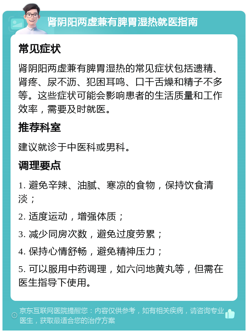 肾阴阳两虚兼有脾胃湿热就医指南 常见症状 肾阴阳两虚兼有脾胃湿热的常见症状包括遗精、肾疼、尿不沥、犯困耳鸣、口干舌燥和精子不多等。这些症状可能会影响患者的生活质量和工作效率，需要及时就医。 推荐科室 建议就诊于中医科或男科。 调理要点 1. 避免辛辣、油腻、寒凉的食物，保持饮食清淡； 2. 适度运动，增强体质； 3. 减少同房次数，避免过度劳累； 4. 保持心情舒畅，避免精神压力； 5. 可以服用中药调理，如六问地黄丸等，但需在医生指导下使用。