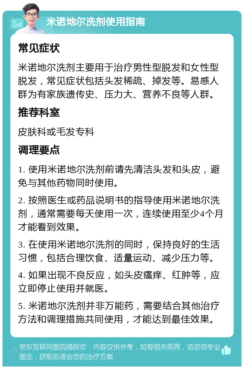 米诺地尔洗剂使用指南 常见症状 米诺地尔洗剂主要用于治疗男性型脱发和女性型脱发，常见症状包括头发稀疏、掉发等。易感人群为有家族遗传史、压力大、营养不良等人群。 推荐科室 皮肤科或毛发专科 调理要点 1. 使用米诺地尔洗剂前请先清洁头发和头皮，避免与其他药物同时使用。 2. 按照医生或药品说明书的指导使用米诺地尔洗剂，通常需要每天使用一次，连续使用至少4个月才能看到效果。 3. 在使用米诺地尔洗剂的同时，保持良好的生活习惯，包括合理饮食、适量运动、减少压力等。 4. 如果出现不良反应，如头皮瘙痒、红肿等，应立即停止使用并就医。 5. 米诺地尔洗剂并非万能药，需要结合其他治疗方法和调理措施共同使用，才能达到最佳效果。