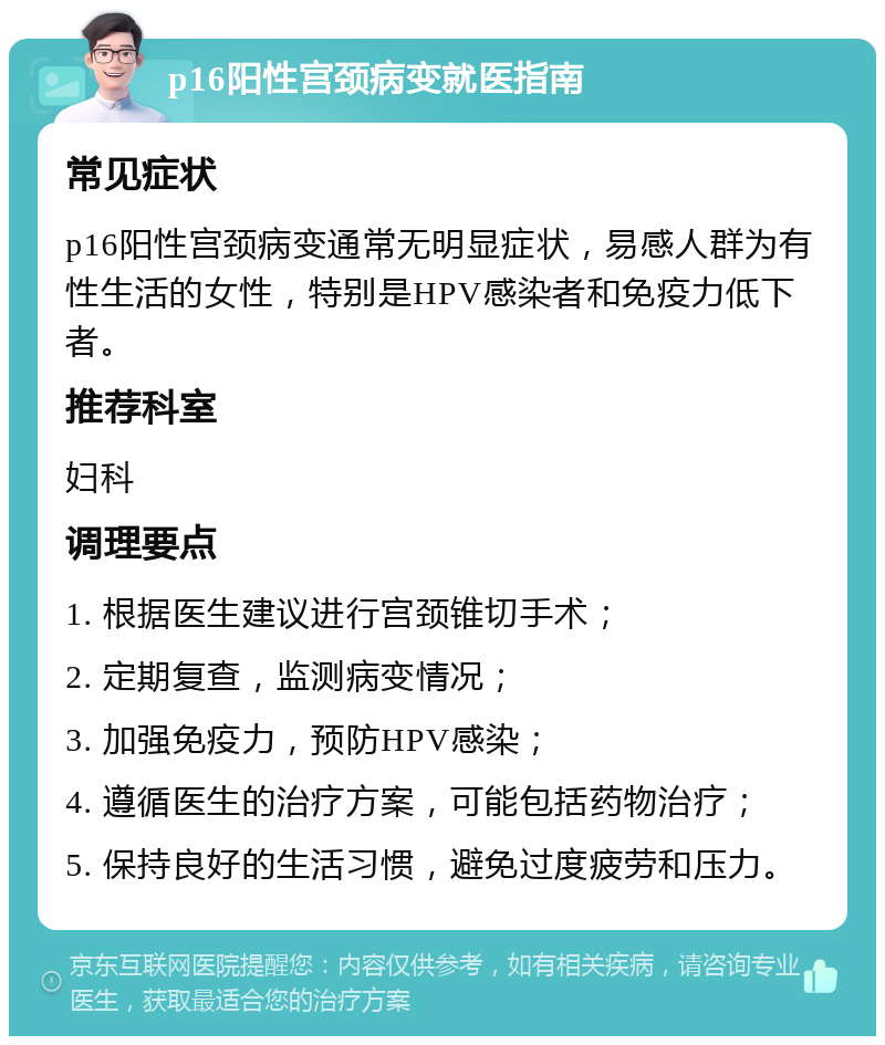 p16阳性宫颈病变就医指南 常见症状 p16阳性宫颈病变通常无明显症状，易感人群为有性生活的女性，特别是HPV感染者和免疫力低下者。 推荐科室 妇科 调理要点 1. 根据医生建议进行宫颈锥切手术； 2. 定期复查，监测病变情况； 3. 加强免疫力，预防HPV感染； 4. 遵循医生的治疗方案，可能包括药物治疗； 5. 保持良好的生活习惯，避免过度疲劳和压力。