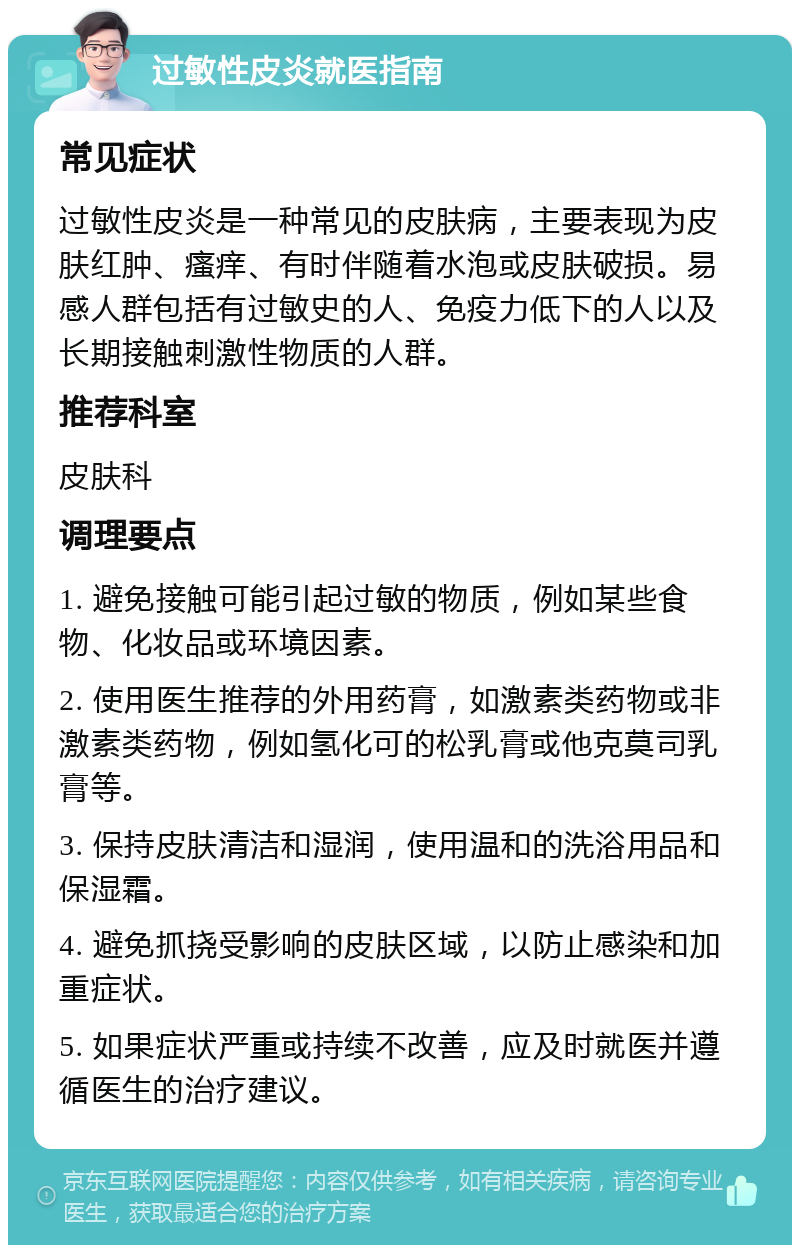 过敏性皮炎就医指南 常见症状 过敏性皮炎是一种常见的皮肤病，主要表现为皮肤红肿、瘙痒、有时伴随着水泡或皮肤破损。易感人群包括有过敏史的人、免疫力低下的人以及长期接触刺激性物质的人群。 推荐科室 皮肤科 调理要点 1. 避免接触可能引起过敏的物质，例如某些食物、化妆品或环境因素。 2. 使用医生推荐的外用药膏，如激素类药物或非激素类药物，例如氢化可的松乳膏或他克莫司乳膏等。 3. 保持皮肤清洁和湿润，使用温和的洗浴用品和保湿霜。 4. 避免抓挠受影响的皮肤区域，以防止感染和加重症状。 5. 如果症状严重或持续不改善，应及时就医并遵循医生的治疗建议。