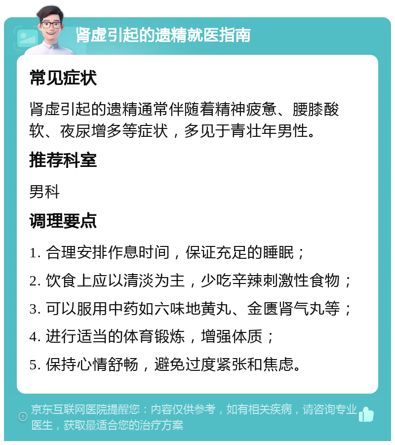 肾虚引起的遗精就医指南 常见症状 肾虚引起的遗精通常伴随着精神疲惫、腰膝酸软、夜尿增多等症状，多见于青壮年男性。 推荐科室 男科 调理要点 1. 合理安排作息时间，保证充足的睡眠； 2. 饮食上应以清淡为主，少吃辛辣刺激性食物； 3. 可以服用中药如六味地黄丸、金匮肾气丸等； 4. 进行适当的体育锻炼，增强体质； 5. 保持心情舒畅，避免过度紧张和焦虑。