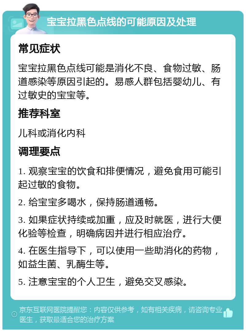 宝宝拉黑色点线的可能原因及处理 常见症状 宝宝拉黑色点线可能是消化不良、食物过敏、肠道感染等原因引起的。易感人群包括婴幼儿、有过敏史的宝宝等。 推荐科室 儿科或消化内科 调理要点 1. 观察宝宝的饮食和排便情况，避免食用可能引起过敏的食物。 2. 给宝宝多喝水，保持肠道通畅。 3. 如果症状持续或加重，应及时就医，进行大便化验等检查，明确病因并进行相应治疗。 4. 在医生指导下，可以使用一些助消化的药物，如益生菌、乳酶生等。 5. 注意宝宝的个人卫生，避免交叉感染。