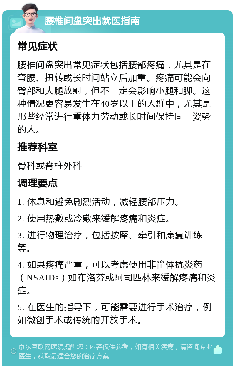 腰椎间盘突出就医指南 常见症状 腰椎间盘突出常见症状包括腰部疼痛，尤其是在弯腰、扭转或长时间站立后加重。疼痛可能会向臀部和大腿放射，但不一定会影响小腿和脚。这种情况更容易发生在40岁以上的人群中，尤其是那些经常进行重体力劳动或长时间保持同一姿势的人。 推荐科室 骨科或脊柱外科 调理要点 1. 休息和避免剧烈活动，减轻腰部压力。 2. 使用热敷或冷敷来缓解疼痛和炎症。 3. 进行物理治疗，包括按摩、牵引和康复训练等。 4. 如果疼痛严重，可以考虑使用非甾体抗炎药（NSAIDs）如布洛芬或阿司匹林来缓解疼痛和炎症。 5. 在医生的指导下，可能需要进行手术治疗，例如微创手术或传统的开放手术。