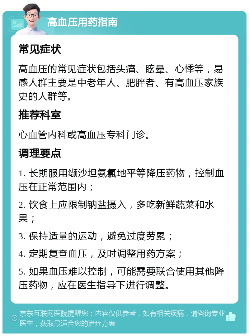 高血压用药指南 常见症状 高血压的常见症状包括头痛、眩晕、心悸等，易感人群主要是中老年人、肥胖者、有高血压家族史的人群等。 推荐科室 心血管内科或高血压专科门诊。 调理要点 1. 长期服用缬沙坦氨氯地平等降压药物，控制血压在正常范围内； 2. 饮食上应限制钠盐摄入，多吃新鲜蔬菜和水果； 3. 保持适量的运动，避免过度劳累； 4. 定期复查血压，及时调整用药方案； 5. 如果血压难以控制，可能需要联合使用其他降压药物，应在医生指导下进行调整。