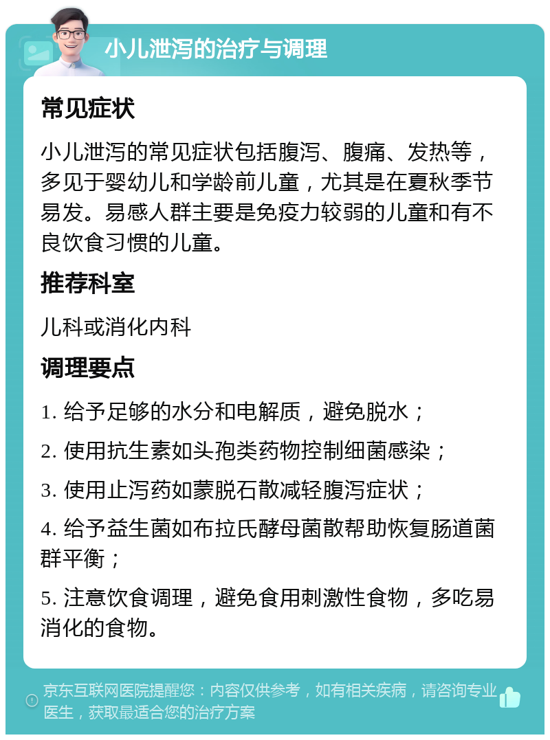 小儿泄泻的治疗与调理 常见症状 小儿泄泻的常见症状包括腹泻、腹痛、发热等，多见于婴幼儿和学龄前儿童，尤其是在夏秋季节易发。易感人群主要是免疫力较弱的儿童和有不良饮食习惯的儿童。 推荐科室 儿科或消化内科 调理要点 1. 给予足够的水分和电解质，避免脱水； 2. 使用抗生素如头孢类药物控制细菌感染； 3. 使用止泻药如蒙脱石散减轻腹泻症状； 4. 给予益生菌如布拉氏酵母菌散帮助恢复肠道菌群平衡； 5. 注意饮食调理，避免食用刺激性食物，多吃易消化的食物。