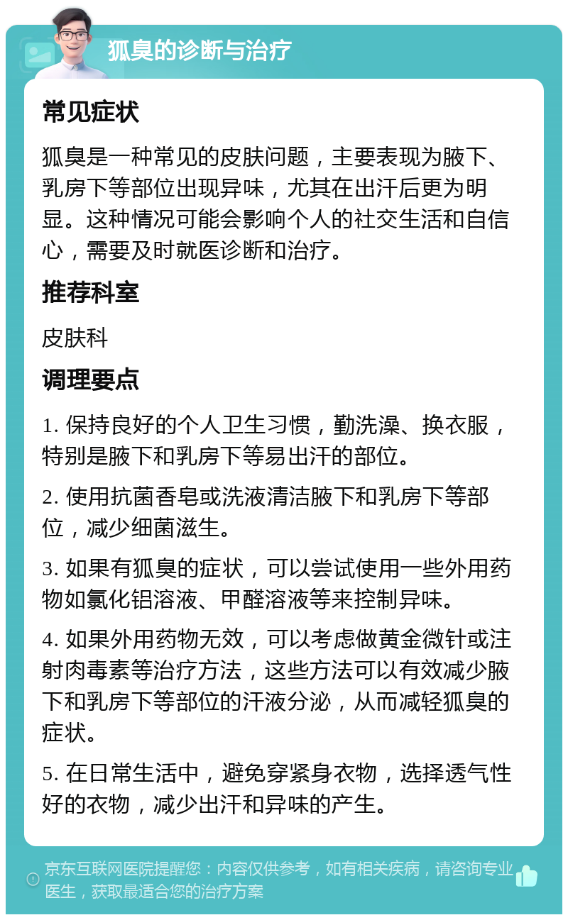 狐臭的诊断与治疗 常见症状 狐臭是一种常见的皮肤问题，主要表现为腋下、乳房下等部位出现异味，尤其在出汗后更为明显。这种情况可能会影响个人的社交生活和自信心，需要及时就医诊断和治疗。 推荐科室 皮肤科 调理要点 1. 保持良好的个人卫生习惯，勤洗澡、换衣服，特别是腋下和乳房下等易出汗的部位。 2. 使用抗菌香皂或洗液清洁腋下和乳房下等部位，减少细菌滋生。 3. 如果有狐臭的症状，可以尝试使用一些外用药物如氯化铝溶液、甲醛溶液等来控制异味。 4. 如果外用药物无效，可以考虑做黄金微针或注射肉毒素等治疗方法，这些方法可以有效减少腋下和乳房下等部位的汗液分泌，从而减轻狐臭的症状。 5. 在日常生活中，避免穿紧身衣物，选择透气性好的衣物，减少出汗和异味的产生。