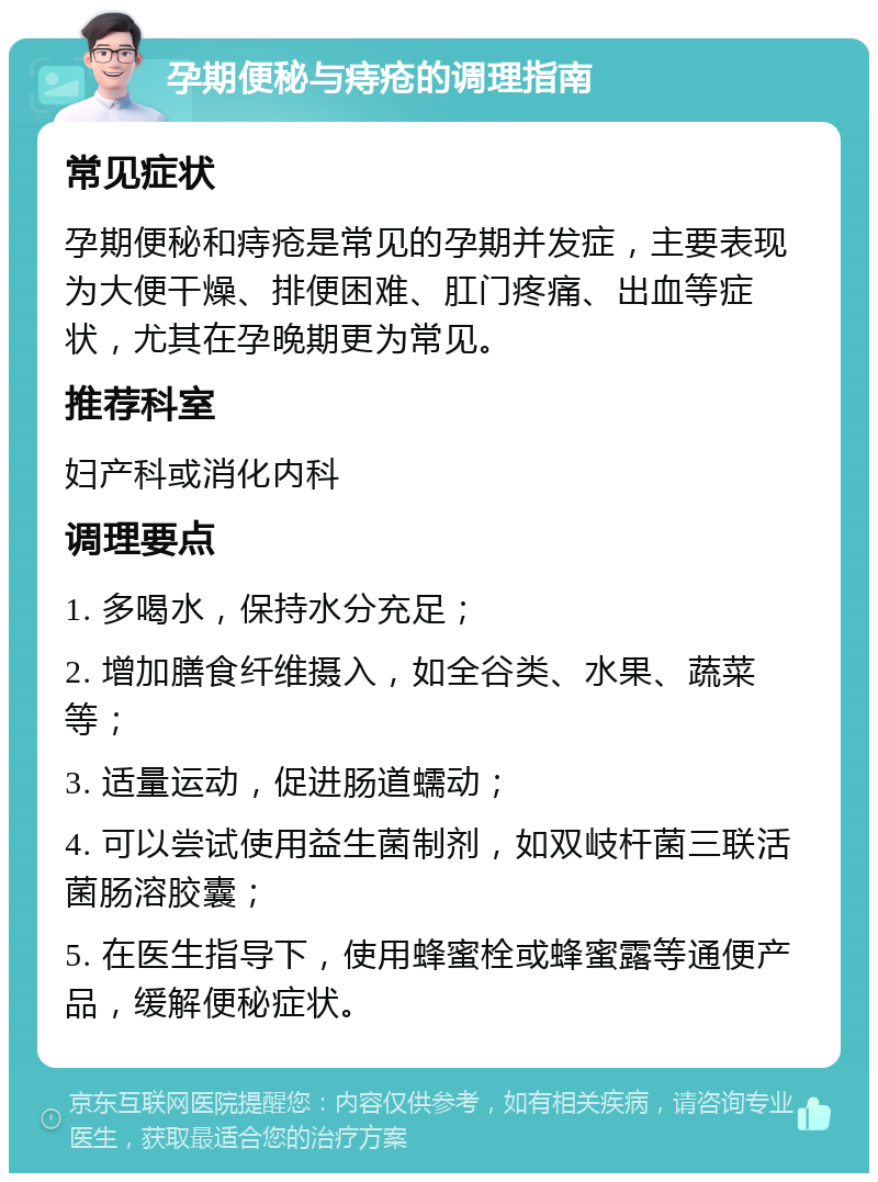 孕期便秘与痔疮的调理指南 常见症状 孕期便秘和痔疮是常见的孕期并发症，主要表现为大便干燥、排便困难、肛门疼痛、出血等症状，尤其在孕晚期更为常见。 推荐科室 妇产科或消化内科 调理要点 1. 多喝水，保持水分充足； 2. 增加膳食纤维摄入，如全谷类、水果、蔬菜等； 3. 适量运动，促进肠道蠕动； 4. 可以尝试使用益生菌制剂，如双岐杆菌三联活菌肠溶胶囊； 5. 在医生指导下，使用蜂蜜栓或蜂蜜露等通便产品，缓解便秘症状。