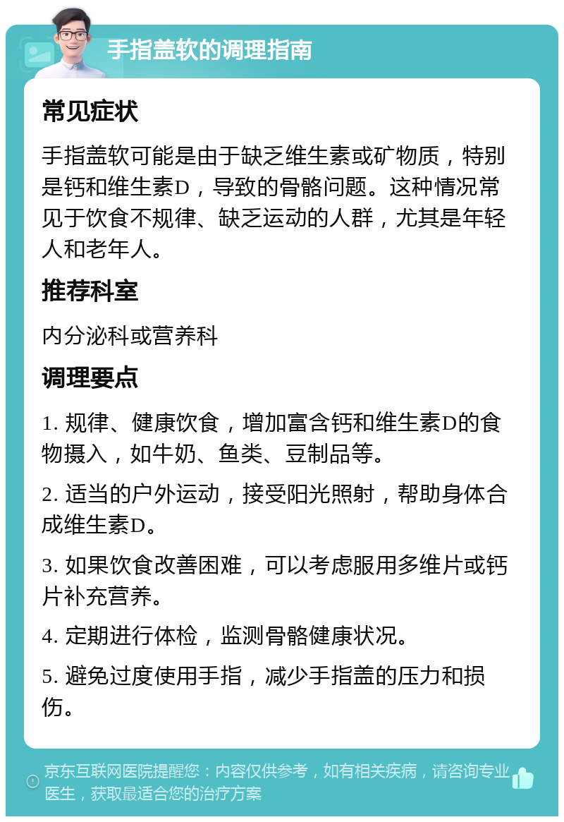 手指盖软的调理指南 常见症状 手指盖软可能是由于缺乏维生素或矿物质，特别是钙和维生素D，导致的骨骼问题。这种情况常见于饮食不规律、缺乏运动的人群，尤其是年轻人和老年人。 推荐科室 内分泌科或营养科 调理要点 1. 规律、健康饮食，增加富含钙和维生素D的食物摄入，如牛奶、鱼类、豆制品等。 2. 适当的户外运动，接受阳光照射，帮助身体合成维生素D。 3. 如果饮食改善困难，可以考虑服用多维片或钙片补充营养。 4. 定期进行体检，监测骨骼健康状况。 5. 避免过度使用手指，减少手指盖的压力和损伤。