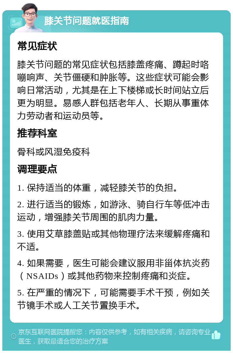 膝关节问题就医指南 常见症状 膝关节问题的常见症状包括膝盖疼痛、蹲起时咯嘣响声、关节僵硬和肿胀等。这些症状可能会影响日常活动，尤其是在上下楼梯或长时间站立后更为明显。易感人群包括老年人、长期从事重体力劳动者和运动员等。 推荐科室 骨科或风湿免疫科 调理要点 1. 保持适当的体重，减轻膝关节的负担。 2. 进行适当的锻炼，如游泳、骑自行车等低冲击运动，增强膝关节周围的肌肉力量。 3. 使用艾草膝盖贴或其他物理疗法来缓解疼痛和不适。 4. 如果需要，医生可能会建议服用非甾体抗炎药（NSAIDs）或其他药物来控制疼痛和炎症。 5. 在严重的情况下，可能需要手术干预，例如关节镜手术或人工关节置换手术。