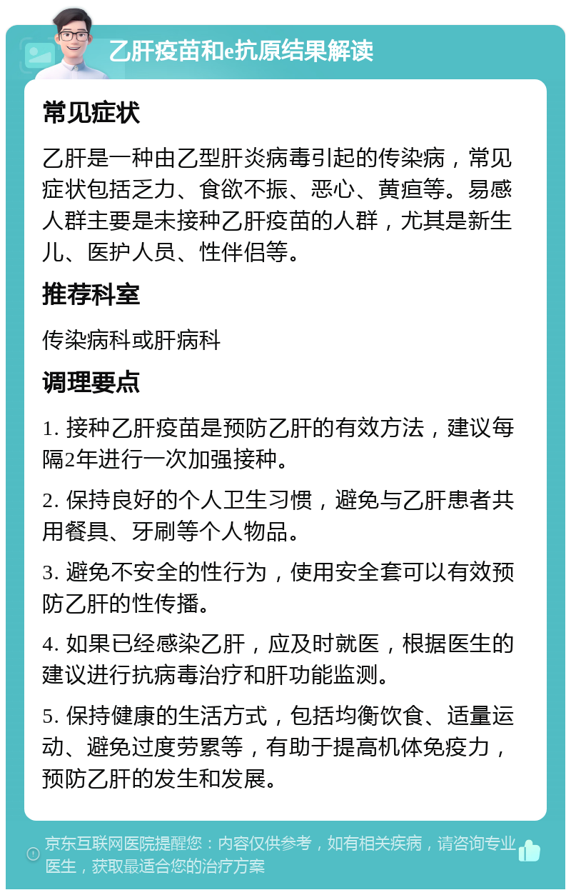 乙肝疫苗和e抗原结果解读 常见症状 乙肝是一种由乙型肝炎病毒引起的传染病，常见症状包括乏力、食欲不振、恶心、黄疸等。易感人群主要是未接种乙肝疫苗的人群，尤其是新生儿、医护人员、性伴侣等。 推荐科室 传染病科或肝病科 调理要点 1. 接种乙肝疫苗是预防乙肝的有效方法，建议每隔2年进行一次加强接种。 2. 保持良好的个人卫生习惯，避免与乙肝患者共用餐具、牙刷等个人物品。 3. 避免不安全的性行为，使用安全套可以有效预防乙肝的性传播。 4. 如果已经感染乙肝，应及时就医，根据医生的建议进行抗病毒治疗和肝功能监测。 5. 保持健康的生活方式，包括均衡饮食、适量运动、避免过度劳累等，有助于提高机体免疫力，预防乙肝的发生和发展。