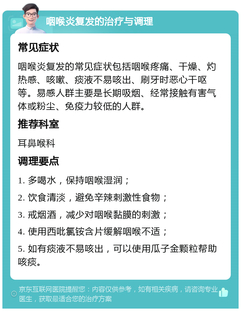 咽喉炎复发的治疗与调理 常见症状 咽喉炎复发的常见症状包括咽喉疼痛、干燥、灼热感、咳嗽、痰液不易咳出、刷牙时恶心干呕等。易感人群主要是长期吸烟、经常接触有害气体或粉尘、免疫力较低的人群。 推荐科室 耳鼻喉科 调理要点 1. 多喝水，保持咽喉湿润； 2. 饮食清淡，避免辛辣刺激性食物； 3. 戒烟酒，减少对咽喉黏膜的刺激； 4. 使用西吡氯铵含片缓解咽喉不适； 5. 如有痰液不易咳出，可以使用瓜子金颗粒帮助咳痰。