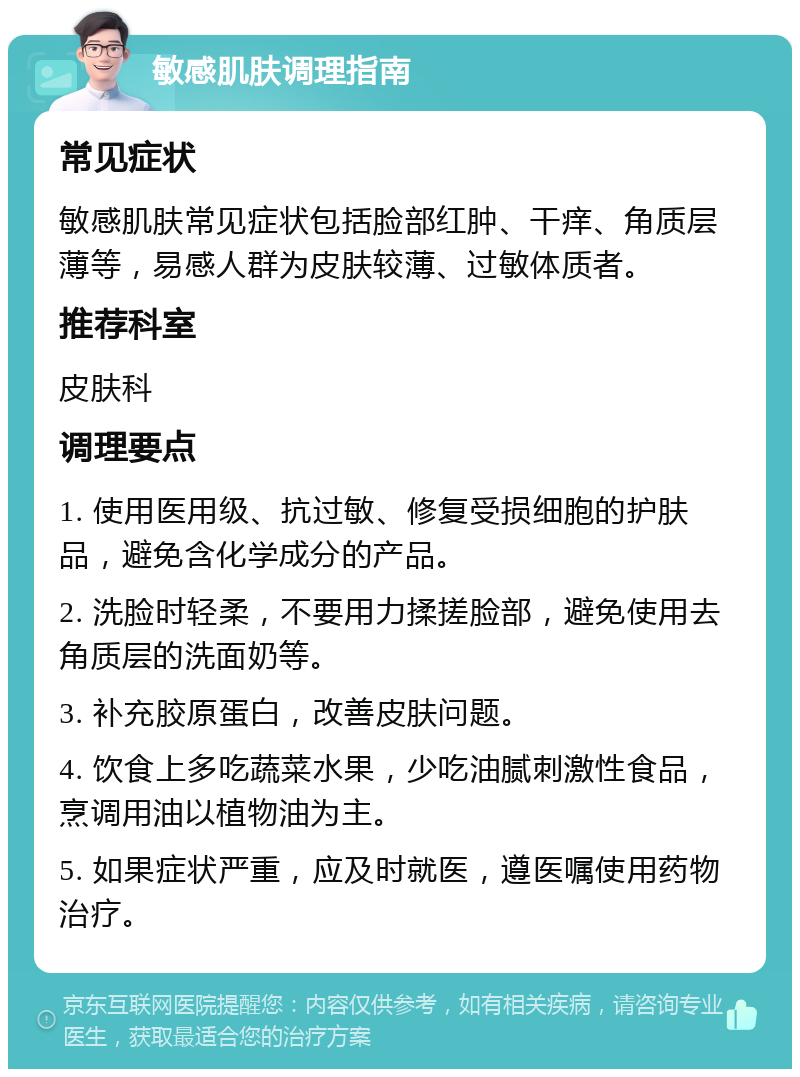 敏感肌肤调理指南 常见症状 敏感肌肤常见症状包括脸部红肿、干痒、角质层薄等，易感人群为皮肤较薄、过敏体质者。 推荐科室 皮肤科 调理要点 1. 使用医用级、抗过敏、修复受损细胞的护肤品，避免含化学成分的产品。 2. 洗脸时轻柔，不要用力揉搓脸部，避免使用去角质层的洗面奶等。 3. 补充胶原蛋白，改善皮肤问题。 4. 饮食上多吃蔬菜水果，少吃油腻刺激性食品，烹调用油以植物油为主。 5. 如果症状严重，应及时就医，遵医嘱使用药物治疗。