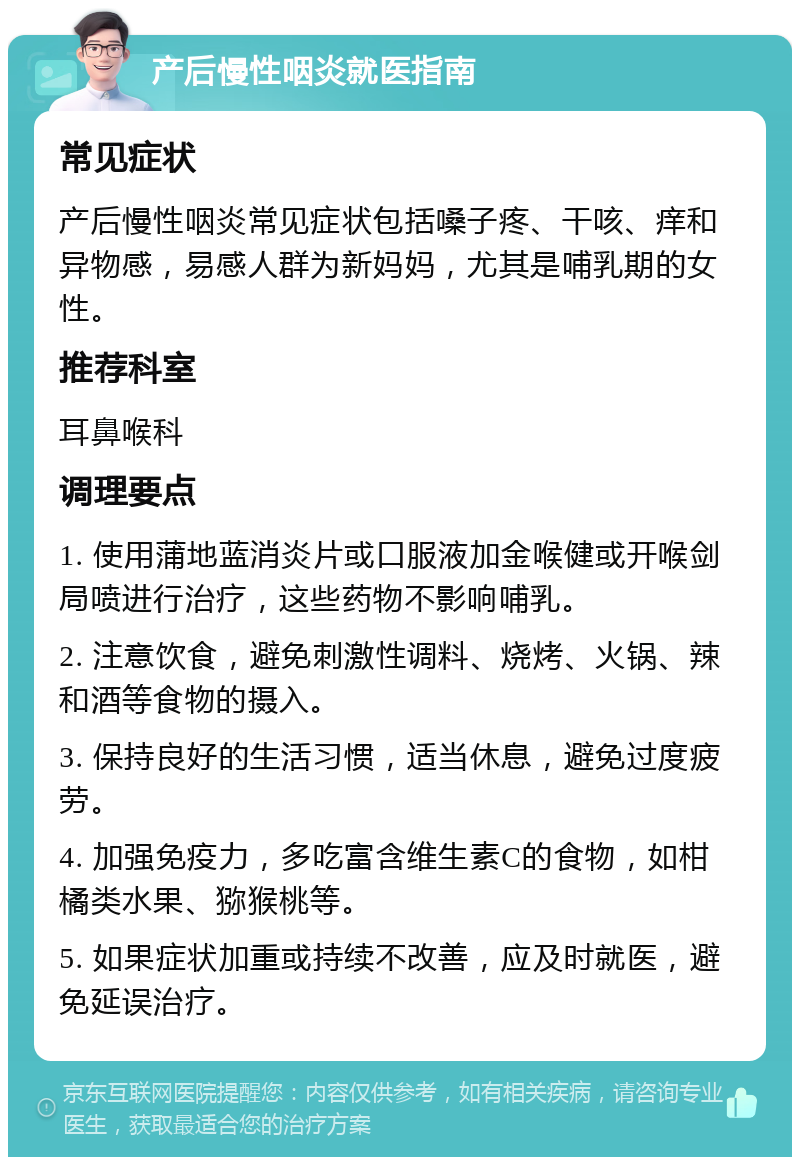 产后慢性咽炎就医指南 常见症状 产后慢性咽炎常见症状包括嗓子疼、干咳、痒和异物感，易感人群为新妈妈，尤其是哺乳期的女性。 推荐科室 耳鼻喉科 调理要点 1. 使用蒲地蓝消炎片或口服液加金喉健或开喉剑局喷进行治疗，这些药物不影响哺乳。 2. 注意饮食，避免刺激性调料、烧烤、火锅、辣和酒等食物的摄入。 3. 保持良好的生活习惯，适当休息，避免过度疲劳。 4. 加强免疫力，多吃富含维生素C的食物，如柑橘类水果、猕猴桃等。 5. 如果症状加重或持续不改善，应及时就医，避免延误治疗。