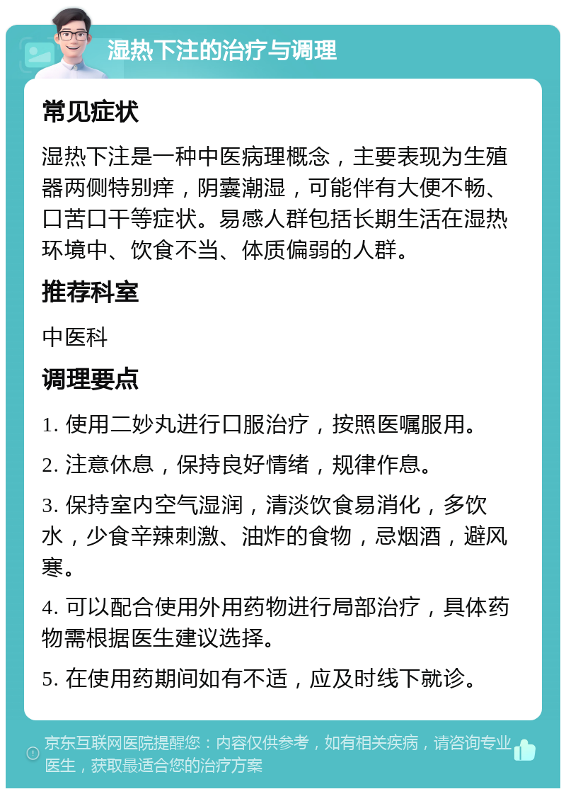 湿热下注的治疗与调理 常见症状 湿热下注是一种中医病理概念，主要表现为生殖器两侧特别痒，阴囊潮湿，可能伴有大便不畅、口苦口干等症状。易感人群包括长期生活在湿热环境中、饮食不当、体质偏弱的人群。 推荐科室 中医科 调理要点 1. 使用二妙丸进行口服治疗，按照医嘱服用。 2. 注意休息，保持良好情绪，规律作息。 3. 保持室内空气湿润，清淡饮食易消化，多饮水，少食辛辣刺激、油炸的食物，忌烟酒，避风寒。 4. 可以配合使用外用药物进行局部治疗，具体药物需根据医生建议选择。 5. 在使用药期间如有不适，应及时线下就诊。