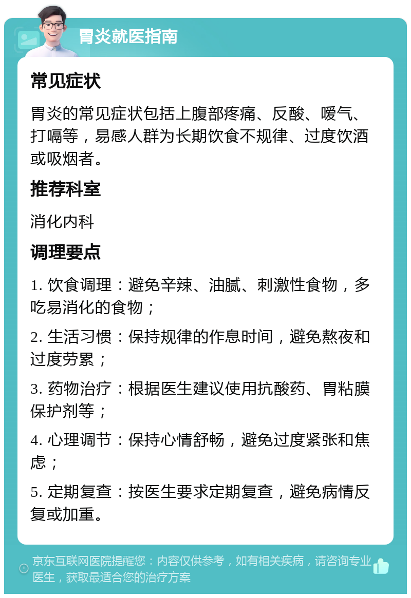 胃炎就医指南 常见症状 胃炎的常见症状包括上腹部疼痛、反酸、嗳气、打嗝等，易感人群为长期饮食不规律、过度饮酒或吸烟者。 推荐科室 消化内科 调理要点 1. 饮食调理：避免辛辣、油腻、刺激性食物，多吃易消化的食物； 2. 生活习惯：保持规律的作息时间，避免熬夜和过度劳累； 3. 药物治疗：根据医生建议使用抗酸药、胃粘膜保护剂等； 4. 心理调节：保持心情舒畅，避免过度紧张和焦虑； 5. 定期复查：按医生要求定期复查，避免病情反复或加重。