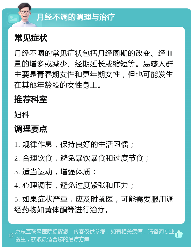 月经不调的调理与治疗 常见症状 月经不调的常见症状包括月经周期的改变、经血量的增多或减少、经期延长或缩短等。易感人群主要是青春期女性和更年期女性，但也可能发生在其他年龄段的女性身上。 推荐科室 妇科 调理要点 1. 规律作息，保持良好的生活习惯； 2. 合理饮食，避免暴饮暴食和过度节食； 3. 适当运动，增强体质； 4. 心理调节，避免过度紧张和压力； 5. 如果症状严重，应及时就医，可能需要服用调经药物如黄体酮等进行治疗。