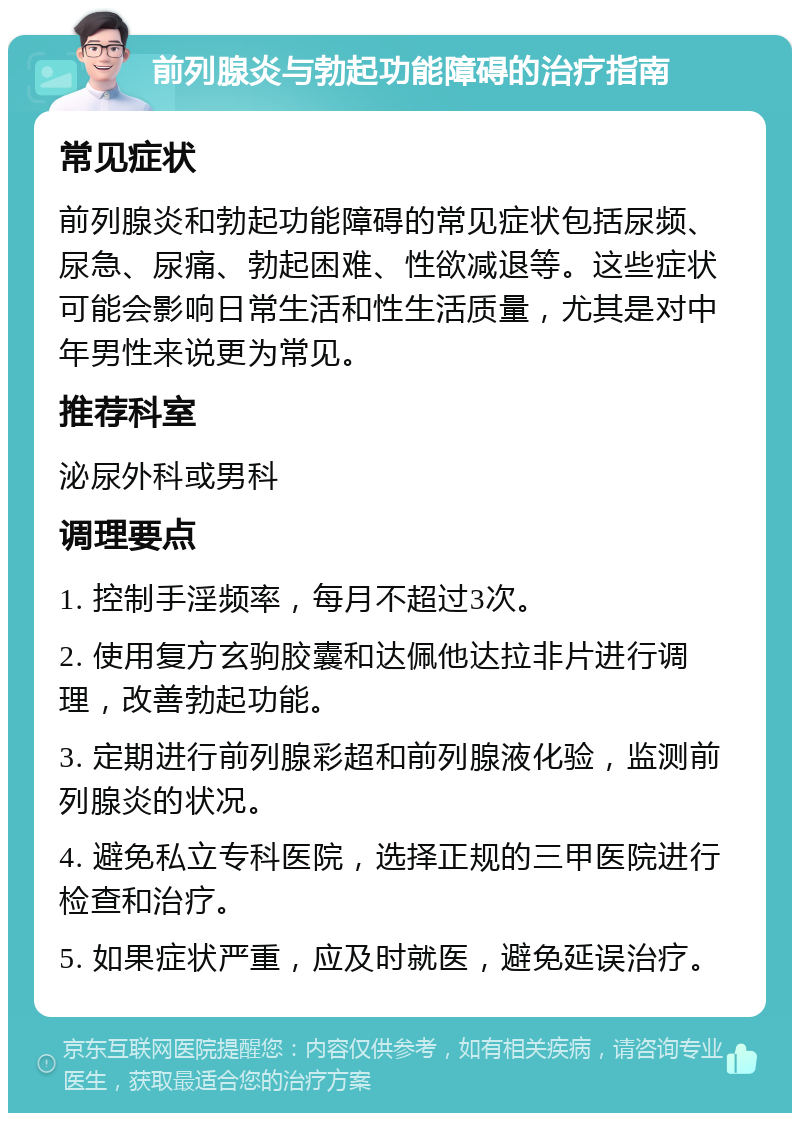 前列腺炎与勃起功能障碍的治疗指南 常见症状 前列腺炎和勃起功能障碍的常见症状包括尿频、尿急、尿痛、勃起困难、性欲减退等。这些症状可能会影响日常生活和性生活质量，尤其是对中年男性来说更为常见。 推荐科室 泌尿外科或男科 调理要点 1. 控制手淫频率，每月不超过3次。 2. 使用复方玄驹胶囊和达佩他达拉非片进行调理，改善勃起功能。 3. 定期进行前列腺彩超和前列腺液化验，监测前列腺炎的状况。 4. 避免私立专科医院，选择正规的三甲医院进行检查和治疗。 5. 如果症状严重，应及时就医，避免延误治疗。