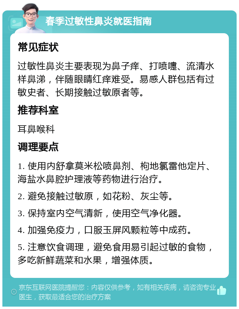 春季过敏性鼻炎就医指南 常见症状 过敏性鼻炎主要表现为鼻子痒、打喷嚏、流清水样鼻涕，伴随眼睛红痒难受。易感人群包括有过敏史者、长期接触过敏原者等。 推荐科室 耳鼻喉科 调理要点 1. 使用内舒拿莫米松喷鼻剂、枸地氯雷他定片、海盐水鼻腔护理液等药物进行治疗。 2. 避免接触过敏原，如花粉、灰尘等。 3. 保持室内空气清新，使用空气净化器。 4. 加强免疫力，口服玉屏风颗粒等中成药。 5. 注意饮食调理，避免食用易引起过敏的食物，多吃新鲜蔬菜和水果，增强体质。