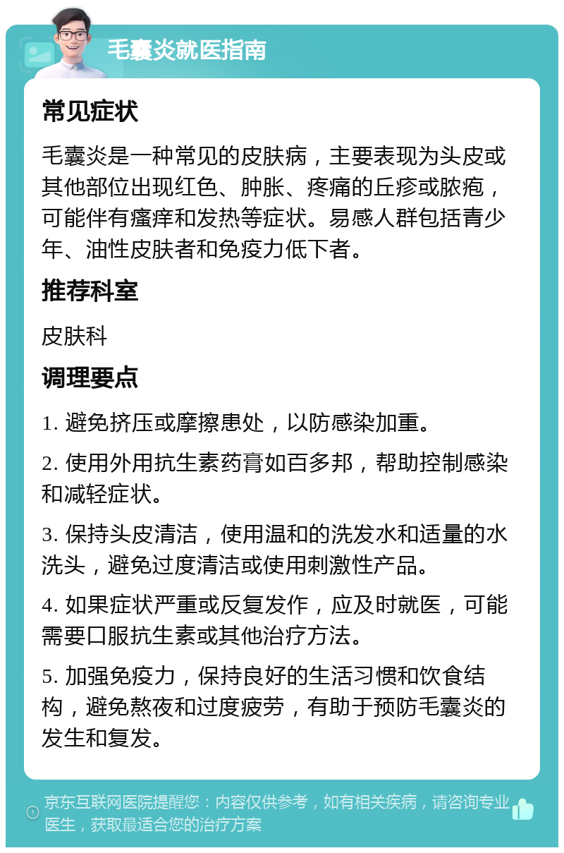 毛囊炎就医指南 常见症状 毛囊炎是一种常见的皮肤病，主要表现为头皮或其他部位出现红色、肿胀、疼痛的丘疹或脓疱，可能伴有瘙痒和发热等症状。易感人群包括青少年、油性皮肤者和免疫力低下者。 推荐科室 皮肤科 调理要点 1. 避免挤压或摩擦患处，以防感染加重。 2. 使用外用抗生素药膏如百多邦，帮助控制感染和减轻症状。 3. 保持头皮清洁，使用温和的洗发水和适量的水洗头，避免过度清洁或使用刺激性产品。 4. 如果症状严重或反复发作，应及时就医，可能需要口服抗生素或其他治疗方法。 5. 加强免疫力，保持良好的生活习惯和饮食结构，避免熬夜和过度疲劳，有助于预防毛囊炎的发生和复发。