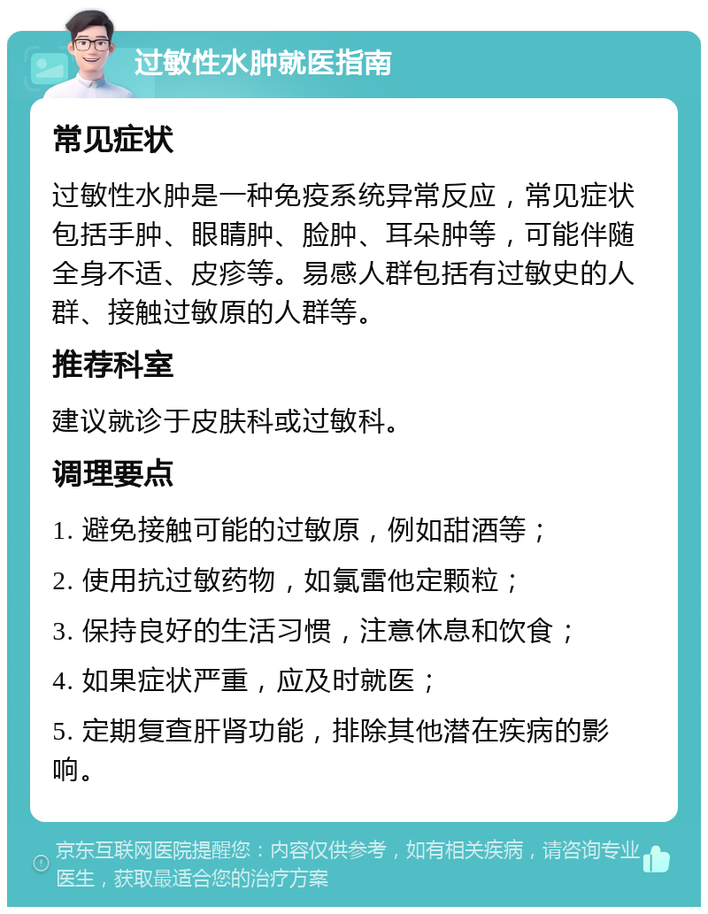 过敏性水肿就医指南 常见症状 过敏性水肿是一种免疫系统异常反应，常见症状包括手肿、眼睛肿、脸肿、耳朵肿等，可能伴随全身不适、皮疹等。易感人群包括有过敏史的人群、接触过敏原的人群等。 推荐科室 建议就诊于皮肤科或过敏科。 调理要点 1. 避免接触可能的过敏原，例如甜酒等； 2. 使用抗过敏药物，如氯雷他定颗粒； 3. 保持良好的生活习惯，注意休息和饮食； 4. 如果症状严重，应及时就医； 5. 定期复查肝肾功能，排除其他潜在疾病的影响。