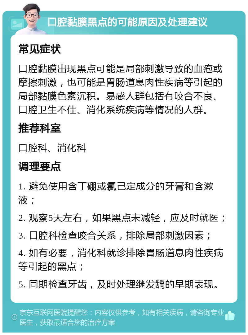 口腔黏膜黑点的可能原因及处理建议 常见症状 口腔黏膜出现黑点可能是局部刺激导致的血疱或摩擦刺激，也可能是胃肠道息肉性疾病等引起的局部黏膜色素沉积。易感人群包括有咬合不良、口腔卫生不佳、消化系统疾病等情况的人群。 推荐科室 口腔科、消化科 调理要点 1. 避免使用含丁硼或氯己定成分的牙膏和含漱液； 2. 观察5天左右，如果黑点未减轻，应及时就医； 3. 口腔科检查咬合关系，排除局部刺激因素； 4. 如有必要，消化科就诊排除胃肠道息肉性疾病等引起的黑点； 5. 同期检查牙齿，及时处理继发龋的早期表现。