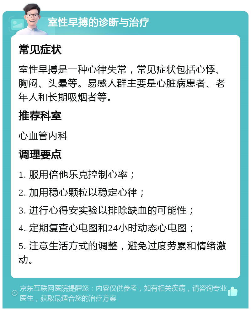 室性早搏的诊断与治疗 常见症状 室性早搏是一种心律失常，常见症状包括心悸、胸闷、头晕等。易感人群主要是心脏病患者、老年人和长期吸烟者等。 推荐科室 心血管内科 调理要点 1. 服用倍他乐克控制心率； 2. 加用稳心颗粒以稳定心律； 3. 进行心得安实验以排除缺血的可能性； 4. 定期复查心电图和24小时动态心电图； 5. 注意生活方式的调整，避免过度劳累和情绪激动。