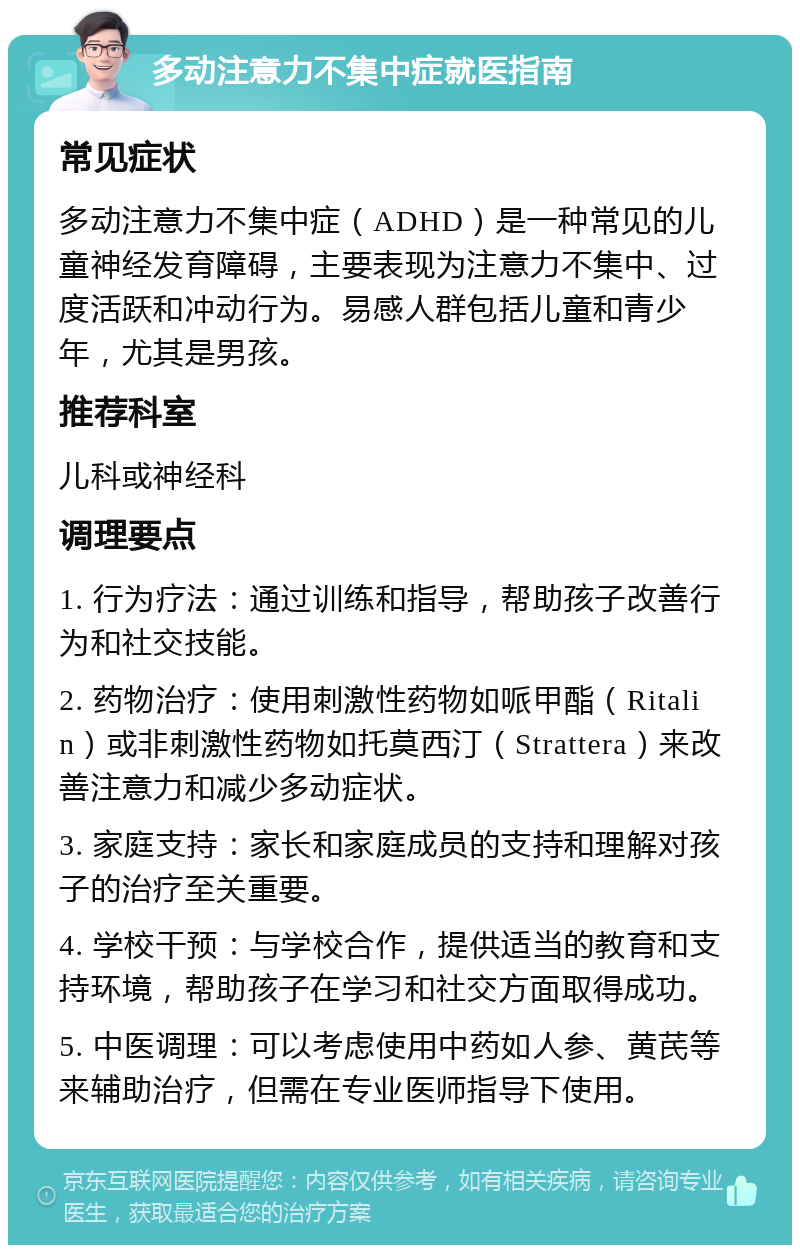 多动注意力不集中症就医指南 常见症状 多动注意力不集中症（ADHD）是一种常见的儿童神经发育障碍，主要表现为注意力不集中、过度活跃和冲动行为。易感人群包括儿童和青少年，尤其是男孩。 推荐科室 儿科或神经科 调理要点 1. 行为疗法：通过训练和指导，帮助孩子改善行为和社交技能。 2. 药物治疗：使用刺激性药物如哌甲酯（Ritalin）或非刺激性药物如托莫西汀（Strattera）来改善注意力和减少多动症状。 3. 家庭支持：家长和家庭成员的支持和理解对孩子的治疗至关重要。 4. 学校干预：与学校合作，提供适当的教育和支持环境，帮助孩子在学习和社交方面取得成功。 5. 中医调理：可以考虑使用中药如人参、黄芪等来辅助治疗，但需在专业医师指导下使用。