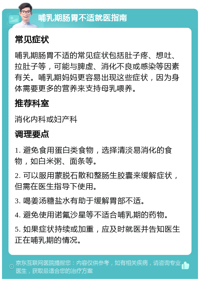 哺乳期肠胃不适就医指南 常见症状 哺乳期肠胃不适的常见症状包括肚子疼、想吐、拉肚子等，可能与脾虚、消化不良或感染等因素有关。哺乳期妈妈更容易出现这些症状，因为身体需要更多的营养来支持母乳喂养。 推荐科室 消化内科或妇产科 调理要点 1. 避免食用蛋白类食物，选择清淡易消化的食物，如白米粥、面条等。 2. 可以服用蒙脱石散和整肠生胶囊来缓解症状，但需在医生指导下使用。 3. 喝姜汤糖盐水有助于缓解胃部不适。 4. 避免使用诺氟沙星等不适合哺乳期的药物。 5. 如果症状持续或加重，应及时就医并告知医生正在哺乳期的情况。