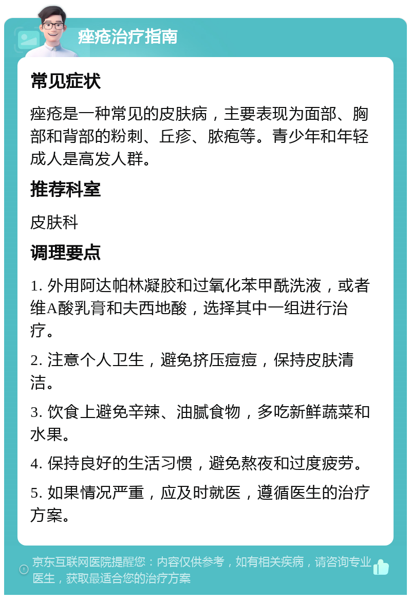 痤疮治疗指南 常见症状 痤疮是一种常见的皮肤病，主要表现为面部、胸部和背部的粉刺、丘疹、脓疱等。青少年和年轻成人是高发人群。 推荐科室 皮肤科 调理要点 1. 外用阿达帕林凝胶和过氧化苯甲酰洗液，或者维A酸乳膏和夫西地酸，选择其中一组进行治疗。 2. 注意个人卫生，避免挤压痘痘，保持皮肤清洁。 3. 饮食上避免辛辣、油腻食物，多吃新鲜蔬菜和水果。 4. 保持良好的生活习惯，避免熬夜和过度疲劳。 5. 如果情况严重，应及时就医，遵循医生的治疗方案。