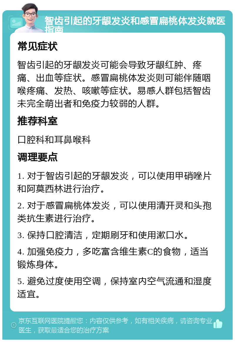 智齿引起的牙龈发炎和感冒扁桃体发炎就医指南 常见症状 智齿引起的牙龈发炎可能会导致牙龈红肿、疼痛、出血等症状。感冒扁桃体发炎则可能伴随咽喉疼痛、发热、咳嗽等症状。易感人群包括智齿未完全萌出者和免疫力较弱的人群。 推荐科室 口腔科和耳鼻喉科 调理要点 1. 对于智齿引起的牙龈发炎，可以使用甲硝唑片和阿莫西林进行治疗。 2. 对于感冒扁桃体发炎，可以使用清开灵和头孢类抗生素进行治疗。 3. 保持口腔清洁，定期刷牙和使用漱口水。 4. 加强免疫力，多吃富含维生素C的食物，适当锻炼身体。 5. 避免过度使用空调，保持室内空气流通和湿度适宜。