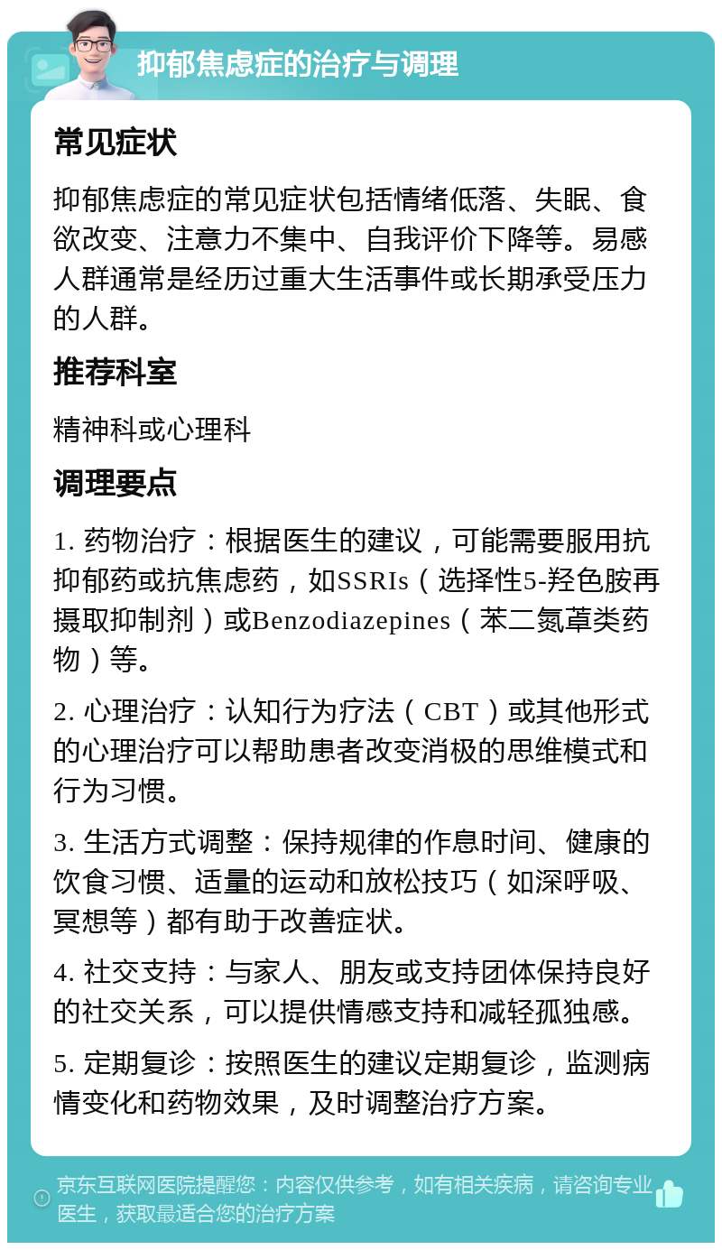 抑郁焦虑症的治疗与调理 常见症状 抑郁焦虑症的常见症状包括情绪低落、失眠、食欲改变、注意力不集中、自我评价下降等。易感人群通常是经历过重大生活事件或长期承受压力的人群。 推荐科室 精神科或心理科 调理要点 1. 药物治疗：根据医生的建议，可能需要服用抗抑郁药或抗焦虑药，如SSRIs（选择性5-羟色胺再摄取抑制剂）或Benzodiazepines（苯二氮䓬类药物）等。 2. 心理治疗：认知行为疗法（CBT）或其他形式的心理治疗可以帮助患者改变消极的思维模式和行为习惯。 3. 生活方式调整：保持规律的作息时间、健康的饮食习惯、适量的运动和放松技巧（如深呼吸、冥想等）都有助于改善症状。 4. 社交支持：与家人、朋友或支持团体保持良好的社交关系，可以提供情感支持和减轻孤独感。 5. 定期复诊：按照医生的建议定期复诊，监测病情变化和药物效果，及时调整治疗方案。