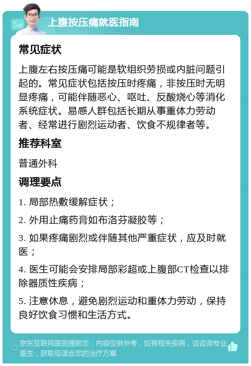 上腹按压痛就医指南 常见症状 上腹左右按压痛可能是软组织劳损或内脏问题引起的。常见症状包括按压时疼痛，非按压时无明显疼痛，可能伴随恶心、呕吐、反酸烧心等消化系统症状。易感人群包括长期从事重体力劳动者、经常进行剧烈运动者、饮食不规律者等。 推荐科室 普通外科 调理要点 1. 局部热敷缓解症状； 2. 外用止痛药膏如布洛芬凝胶等； 3. 如果疼痛剧烈或伴随其他严重症状，应及时就医； 4. 医生可能会安排局部彩超或上腹部CT检查以排除器质性疾病； 5. 注意休息，避免剧烈运动和重体力劳动，保持良好饮食习惯和生活方式。