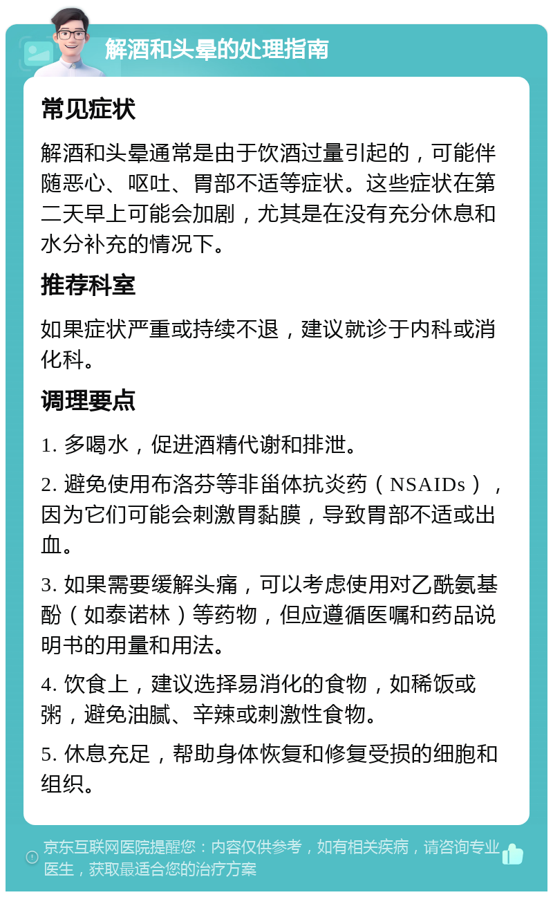 解酒和头晕的处理指南 常见症状 解酒和头晕通常是由于饮酒过量引起的，可能伴随恶心、呕吐、胃部不适等症状。这些症状在第二天早上可能会加剧，尤其是在没有充分休息和水分补充的情况下。 推荐科室 如果症状严重或持续不退，建议就诊于内科或消化科。 调理要点 1. 多喝水，促进酒精代谢和排泄。 2. 避免使用布洛芬等非甾体抗炎药（NSAIDs），因为它们可能会刺激胃黏膜，导致胃部不适或出血。 3. 如果需要缓解头痛，可以考虑使用对乙酰氨基酚（如泰诺林）等药物，但应遵循医嘱和药品说明书的用量和用法。 4. 饮食上，建议选择易消化的食物，如稀饭或粥，避免油腻、辛辣或刺激性食物。 5. 休息充足，帮助身体恢复和修复受损的细胞和组织。