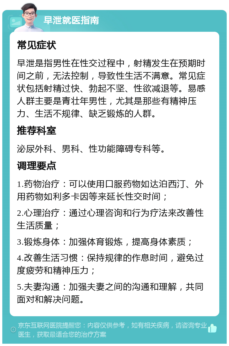 早泄就医指南 常见症状 早泄是指男性在性交过程中，射精发生在预期时间之前，无法控制，导致性生活不满意。常见症状包括射精过快、勃起不坚、性欲减退等。易感人群主要是青壮年男性，尤其是那些有精神压力、生活不规律、缺乏锻炼的人群。 推荐科室 泌尿外科、男科、性功能障碍专科等。 调理要点 1.药物治疗：可以使用口服药物如达泊西汀、外用药物如利多卡因等来延长性交时间； 2.心理治疗：通过心理咨询和行为疗法来改善性生活质量； 3.锻炼身体：加强体育锻炼，提高身体素质； 4.改善生活习惯：保持规律的作息时间，避免过度疲劳和精神压力； 5.夫妻沟通：加强夫妻之间的沟通和理解，共同面对和解决问题。