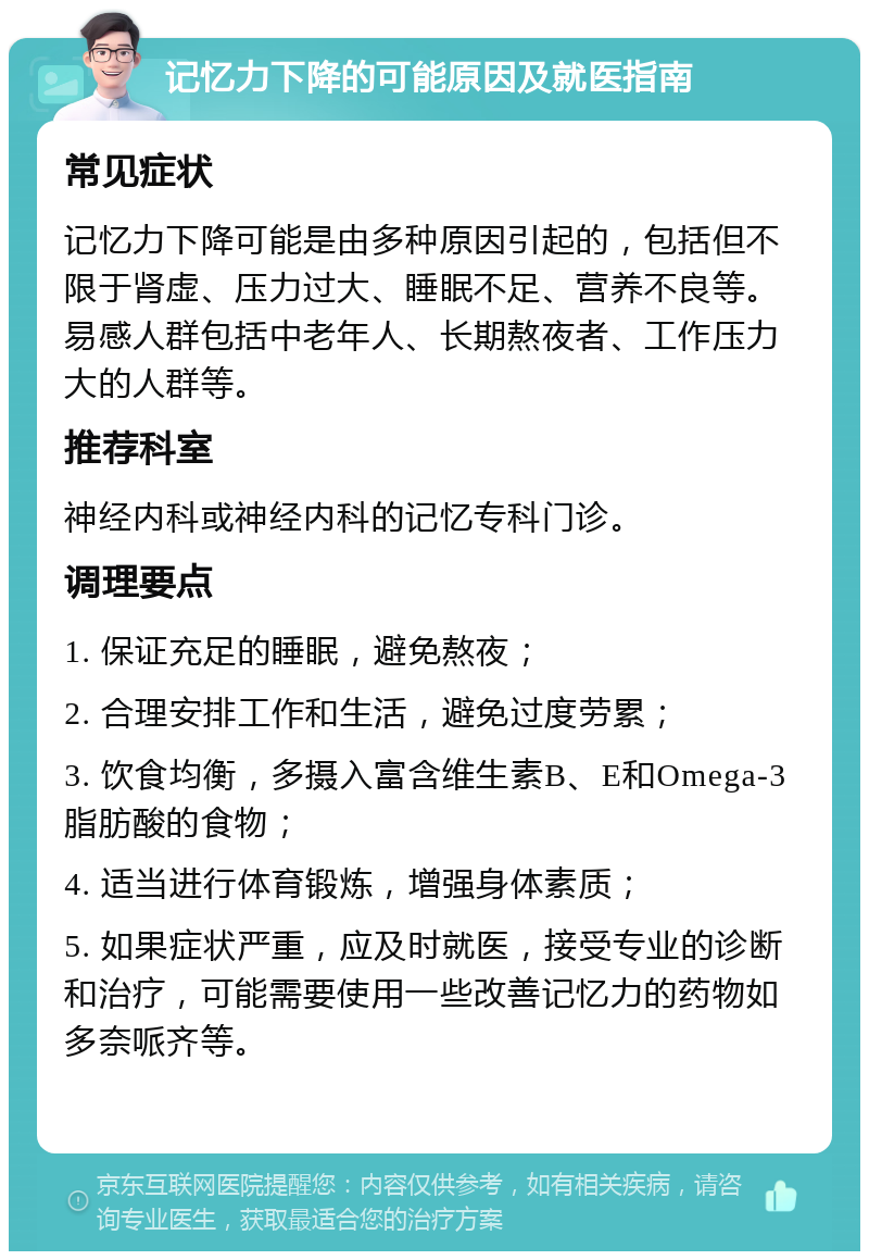 记忆力下降的可能原因及就医指南 常见症状 记忆力下降可能是由多种原因引起的，包括但不限于肾虚、压力过大、睡眠不足、营养不良等。易感人群包括中老年人、长期熬夜者、工作压力大的人群等。 推荐科室 神经内科或神经内科的记忆专科门诊。 调理要点 1. 保证充足的睡眠，避免熬夜； 2. 合理安排工作和生活，避免过度劳累； 3. 饮食均衡，多摄入富含维生素B、E和Omega-3脂肪酸的食物； 4. 适当进行体育锻炼，增强身体素质； 5. 如果症状严重，应及时就医，接受专业的诊断和治疗，可能需要使用一些改善记忆力的药物如多奈哌齐等。