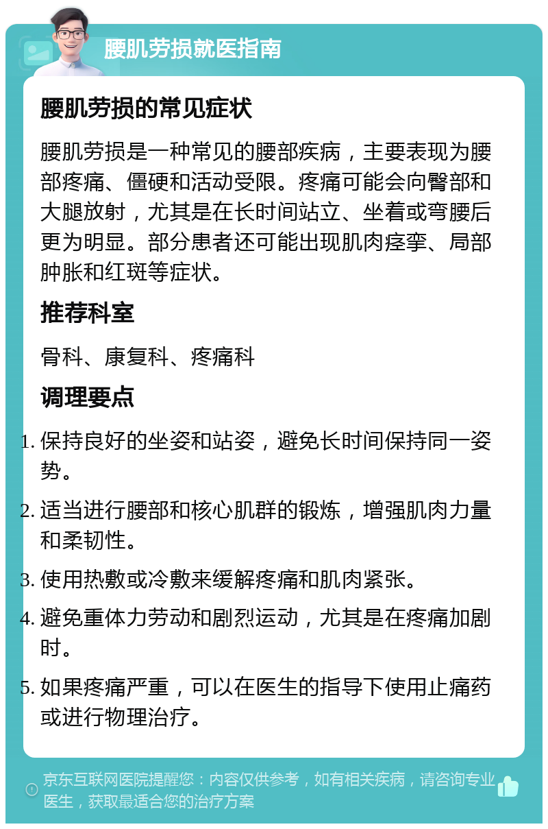 腰肌劳损就医指南 腰肌劳损的常见症状 腰肌劳损是一种常见的腰部疾病，主要表现为腰部疼痛、僵硬和活动受限。疼痛可能会向臀部和大腿放射，尤其是在长时间站立、坐着或弯腰后更为明显。部分患者还可能出现肌肉痉挛、局部肿胀和红斑等症状。 推荐科室 骨科、康复科、疼痛科 调理要点 保持良好的坐姿和站姿，避免长时间保持同一姿势。 适当进行腰部和核心肌群的锻炼，增强肌肉力量和柔韧性。 使用热敷或冷敷来缓解疼痛和肌肉紧张。 避免重体力劳动和剧烈运动，尤其是在疼痛加剧时。 如果疼痛严重，可以在医生的指导下使用止痛药或进行物理治疗。