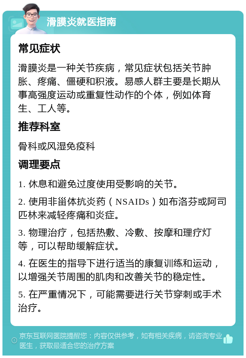 滑膜炎就医指南 常见症状 滑膜炎是一种关节疾病，常见症状包括关节肿胀、疼痛、僵硬和积液。易感人群主要是长期从事高强度运动或重复性动作的个体，例如体育生、工人等。 推荐科室 骨科或风湿免疫科 调理要点 1. 休息和避免过度使用受影响的关节。 2. 使用非甾体抗炎药（NSAIDs）如布洛芬或阿司匹林来减轻疼痛和炎症。 3. 物理治疗，包括热敷、冷敷、按摩和理疗灯等，可以帮助缓解症状。 4. 在医生的指导下进行适当的康复训练和运动，以增强关节周围的肌肉和改善关节的稳定性。 5. 在严重情况下，可能需要进行关节穿刺或手术治疗。