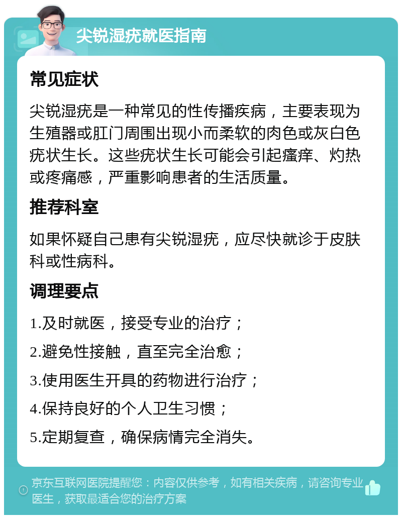 尖锐湿疣就医指南 常见症状 尖锐湿疣是一种常见的性传播疾病，主要表现为生殖器或肛门周围出现小而柔软的肉色或灰白色疣状生长。这些疣状生长可能会引起瘙痒、灼热或疼痛感，严重影响患者的生活质量。 推荐科室 如果怀疑自己患有尖锐湿疣，应尽快就诊于皮肤科或性病科。 调理要点 1.及时就医，接受专业的治疗； 2.避免性接触，直至完全治愈； 3.使用医生开具的药物进行治疗； 4.保持良好的个人卫生习惯； 5.定期复查，确保病情完全消失。