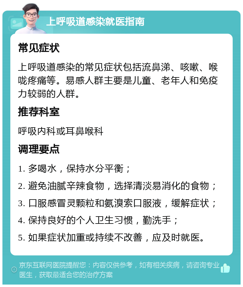 上呼吸道感染就医指南 常见症状 上呼吸道感染的常见症状包括流鼻涕、咳嗽、喉咙疼痛等。易感人群主要是儿童、老年人和免疫力较弱的人群。 推荐科室 呼吸内科或耳鼻喉科 调理要点 1. 多喝水，保持水分平衡； 2. 避免油腻辛辣食物，选择清淡易消化的食物； 3. 口服感冒灵颗粒和氨溴索口服液，缓解症状； 4. 保持良好的个人卫生习惯，勤洗手； 5. 如果症状加重或持续不改善，应及时就医。