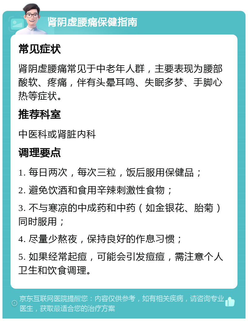 肾阴虚腰痛保健指南 常见症状 肾阴虚腰痛常见于中老年人群，主要表现为腰部酸软、疼痛，伴有头晕耳鸣、失眠多梦、手脚心热等症状。 推荐科室 中医科或肾脏内科 调理要点 1. 每日两次，每次三粒，饭后服用保健品； 2. 避免饮酒和食用辛辣刺激性食物； 3. 不与寒凉的中成药和中药（如金银花、胎菊）同时服用； 4. 尽量少熬夜，保持良好的作息习惯； 5. 如果经常起痘，可能会引发痘痘，需注意个人卫生和饮食调理。