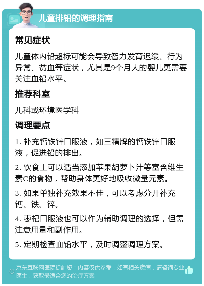 儿童排铅的调理指南 常见症状 儿童体内铅超标可能会导致智力发育迟缓、行为异常、贫血等症状，尤其是9个月大的婴儿更需要关注血铅水平。 推荐科室 儿科或环境医学科 调理要点 1. 补充钙铁锌口服液，如三精牌的钙铁锌口服液，促进铅的排出。 2. 饮食上可以适当添加苹果胡萝卜汁等富含维生素C的食物，帮助身体更好地吸收微量元素。 3. 如果单独补充效果不佳，可以考虑分开补充钙、铁、锌。 4. 枣杞口服液也可以作为辅助调理的选择，但需注意用量和副作用。 5. 定期检查血铅水平，及时调整调理方案。