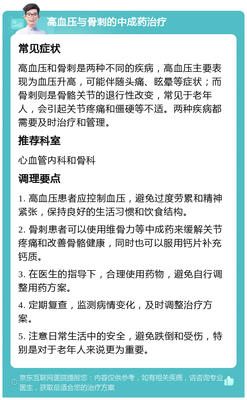 高血压与骨刺的中成药治疗 常见症状 高血压和骨刺是两种不同的疾病，高血压主要表现为血压升高，可能伴随头痛、眩晕等症状；而骨刺则是骨骼关节的退行性改变，常见于老年人，会引起关节疼痛和僵硬等不适。两种疾病都需要及时治疗和管理。 推荐科室 心血管内科和骨科 调理要点 1. 高血压患者应控制血压，避免过度劳累和精神紧张，保持良好的生活习惯和饮食结构。 2. 骨刺患者可以使用维骨力等中成药来缓解关节疼痛和改善骨骼健康，同时也可以服用钙片补充钙质。 3. 在医生的指导下，合理使用药物，避免自行调整用药方案。 4. 定期复查，监测病情变化，及时调整治疗方案。 5. 注意日常生活中的安全，避免跌倒和受伤，特别是对于老年人来说更为重要。