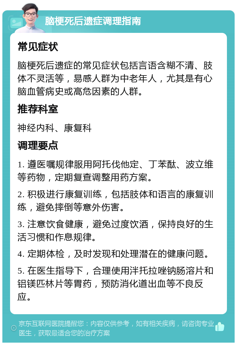 脑梗死后遗症调理指南 常见症状 脑梗死后遗症的常见症状包括言语含糊不清、肢体不灵活等，易感人群为中老年人，尤其是有心脑血管病史或高危因素的人群。 推荐科室 神经内科、康复科 调理要点 1. 遵医嘱规律服用阿托伐他定、丁苯酞、波立维等药物，定期复查调整用药方案。 2. 积极进行康复训练，包括肢体和语言的康复训练，避免摔倒等意外伤害。 3. 注意饮食健康，避免过度饮酒，保持良好的生活习惯和作息规律。 4. 定期体检，及时发现和处理潜在的健康问题。 5. 在医生指导下，合理使用泮托拉唑钠肠溶片和铝镁匹林片等胃药，预防消化道出血等不良反应。