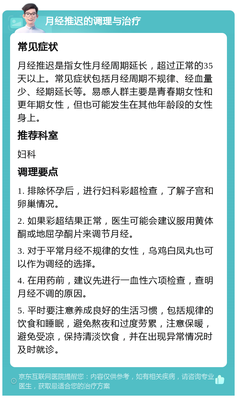 月经推迟的调理与治疗 常见症状 月经推迟是指女性月经周期延长，超过正常的35天以上。常见症状包括月经周期不规律、经血量少、经期延长等。易感人群主要是青春期女性和更年期女性，但也可能发生在其他年龄段的女性身上。 推荐科室 妇科 调理要点 1. 排除怀孕后，进行妇科彩超检查，了解子宫和卵巢情况。 2. 如果彩超结果正常，医生可能会建议服用黄体酮或地屈孕酮片来调节月经。 3. 对于平常月经不规律的女性，乌鸡白凤丸也可以作为调经的选择。 4. 在用药前，建议先进行一血性六项检查，查明月经不调的原因。 5. 平时要注意养成良好的生活习惯，包括规律的饮食和睡眠，避免熬夜和过度劳累，注意保暖，避免受凉，保持清淡饮食，并在出现异常情况时及时就诊。