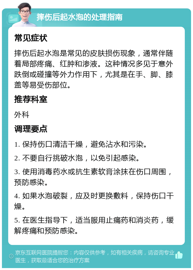 摔伤后起水泡的处理指南 常见症状 摔伤后起水泡是常见的皮肤损伤现象，通常伴随着局部疼痛、红肿和渗液。这种情况多见于意外跌倒或碰撞等外力作用下，尤其是在手、脚、膝盖等易受伤部位。 推荐科室 外科 调理要点 1. 保持伤口清洁干燥，避免沾水和污染。 2. 不要自行挑破水泡，以免引起感染。 3. 使用消毒药水或抗生素软膏涂抹在伤口周围，预防感染。 4. 如果水泡破裂，应及时更换敷料，保持伤口干燥。 5. 在医生指导下，适当服用止痛药和消炎药，缓解疼痛和预防感染。