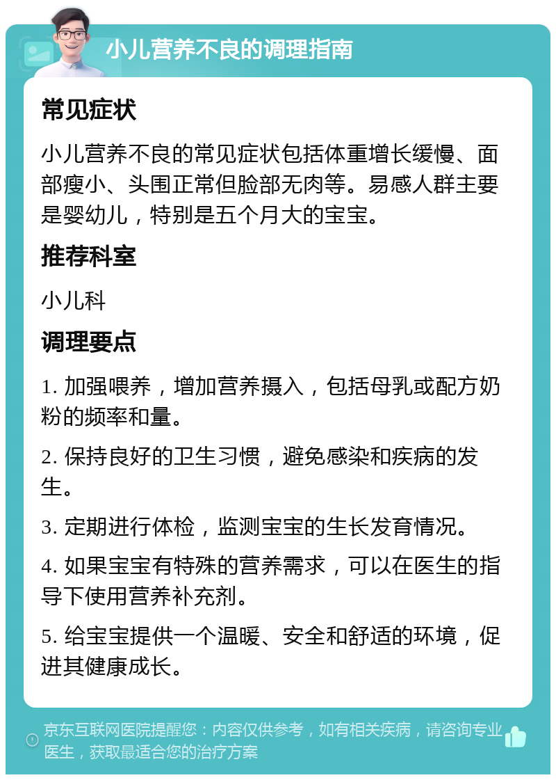 小儿营养不良的调理指南 常见症状 小儿营养不良的常见症状包括体重增长缓慢、面部瘦小、头围正常但脸部无肉等。易感人群主要是婴幼儿，特别是五个月大的宝宝。 推荐科室 小儿科 调理要点 1. 加强喂养，增加营养摄入，包括母乳或配方奶粉的频率和量。 2. 保持良好的卫生习惯，避免感染和疾病的发生。 3. 定期进行体检，监测宝宝的生长发育情况。 4. 如果宝宝有特殊的营养需求，可以在医生的指导下使用营养补充剂。 5. 给宝宝提供一个温暖、安全和舒适的环境，促进其健康成长。