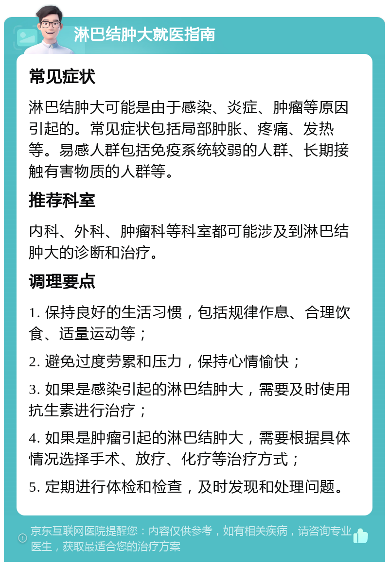 淋巴结肿大就医指南 常见症状 淋巴结肿大可能是由于感染、炎症、肿瘤等原因引起的。常见症状包括局部肿胀、疼痛、发热等。易感人群包括免疫系统较弱的人群、长期接触有害物质的人群等。 推荐科室 内科、外科、肿瘤科等科室都可能涉及到淋巴结肿大的诊断和治疗。 调理要点 1. 保持良好的生活习惯，包括规律作息、合理饮食、适量运动等； 2. 避免过度劳累和压力，保持心情愉快； 3. 如果是感染引起的淋巴结肿大，需要及时使用抗生素进行治疗； 4. 如果是肿瘤引起的淋巴结肿大，需要根据具体情况选择手术、放疗、化疗等治疗方式； 5. 定期进行体检和检查，及时发现和处理问题。